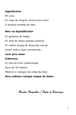 Ingredientes
04 ovos
01 copo de iorgute natural (ou leite)
A mesma medida de óleo

Bata no liquidificador

01 gelatina de limão
01 bolo de limão (massa pronta)
01 colher (sopa) de fermento em pó
Junte tudo e bata novamente.
Leve para assar
Cobertura
01 lata de leite condensado
Suco de 03 limões
Misture e coloque em cima do bolo
Para enfeitar coloque raspas de limão




            Receita: Pasqualina / Seção de Governança



                                                        78
 