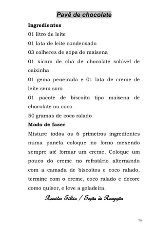 Pavê de chocolate
Ingredientes
01 litro de leite
01 lata de leite condensado
03 colheres de sopa de maisena
01 xícara de chá de chocolate solúvel de
caixinha
01 gema peneirada e 01 lata de creme de
leite sem soro
01 pacote     de biscoito tipo maisena de
chocolate ou coco
50 gramas de coco ralado
Modo de fazer
Misture todos os 6 primeiros ingredientes
numa panela coloque no forno mexendo
sempre até formar um creme. Coloque um
pouco do creme no refratário alternando
com a camada de biscoitos e coco ralado,
termine com o creme, coco ralado e decore
como quiser, e leve a geladeira.
       Receita: Silvia / Seção de Recepção

                                             79
 