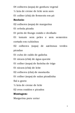 04 colheres (sopa) de gordura vegetal
½ lata de creme de leite sem soro
01 colher (chá) de fermento em pó
Recheio:
02 colheres (sopa) de margarina
01 cebola picada
01 peito de frango cozido e desfiado
01 tomate       sem peles e    sem sementes
cortado em cubinhos
02   colheres    (sopa) de   azeitonas   verdes
picadas
01 cubo de caldo de galinha
01 xícara (chá) de água quente
01 colher (sopa) de farinha de trigo
01 xícara (chá) de leite
02 colheres (chá) de mostarda
01 colher (sopa) de salas picadinha
Sal a gosto
½ lata de creme de leite
02 ovos cozidos e picados
Montagem:
Margarina para untar


                                              8
 