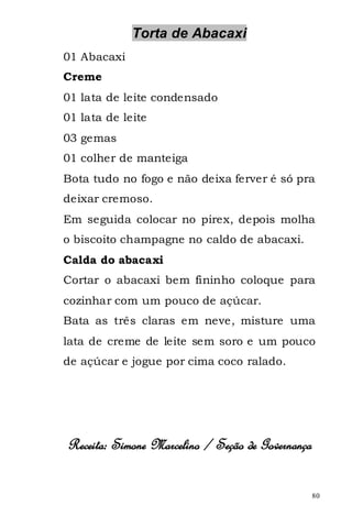 Torta de Abacaxi
01 Abacaxi
Creme
01 lata de leite condensado
01 lata de leite
03 gemas
01 colher de manteiga
Bota tudo no fogo e não deixa ferver é só pra
deixar cremoso.
Em seguida colocar no pirex, depois molha
o biscoito champagne no caldo de abacaxi.
Calda do abacaxi
Cortar o abacaxi bem fininho coloque para
cozinhar com um pouco de açúcar.
Bata as três claras em neve, misture uma
lata de creme de leite sem soro e um pouco
de açúcar e jogue por cima coco ralado.




Receita: Simone Marcelino / Seção de Governança

                                                  80
 