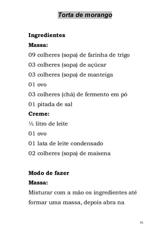Torta de morango


Ingredientes
Massa:
09 colheres (sopa) de farinha de trigo
03 colheres (sopa) de açúcar
03 colheres (sopa) de manteiga
01 ovo
03 colheres (chá) de fermento em pó
01 pitada de sal
Creme:
½ litro de leite
01 ovo
01 lata de leite condensado
02 colheres (sopa) de maisena


Modo de fazer
Massa:
Misturar com a mão os ingredientes até
formar uma massa, depois abra na


                                         81
 