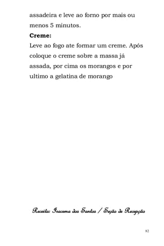 assadeira e leve ao forno por mais ou
menos 5 minutos.
Creme:
Leve ao fogo ate formar um creme. Após
coloque o creme sobre a massa já
assada, por cima os morangos e por
ultimo a gelatina de morango




Receita: Iracema dos Santos / Seção de Recepção

                                                  82
 