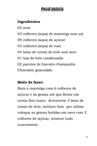Pavê delícia


Ingredientes
03 ovos
03 colheres (sopa) de manteiga sem sal
09 colheres (sopa) de açúcar
03 colheres (sopa) de rum
04 latas de creme de leite sem soro
01 lata de leite condensado
02 pacotes de biscoito champanhe
Chocolate granulado


Modo de fazer:
Bata a manteiga com 6 colheres de
açúcar e as gemas até que forme um
creme fino suave. Acrescente 3 latas de
creme de leite, misture bem por ultimo
coloque as gemas batidas em neve com 3
colheres de açúcar, misture tudo
suavemente.


                                          83
 