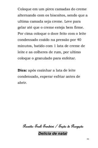 Coloque em um pirex camadas do creme
alternando com os biscoitos, sendo que a
ultima camada seja creme. Leve para
gelar até que o creme esteja bem firme.
Por cima coloque o doce feito com o leite
condensado cozido na pressão por 40
minutos, batido com 1 lata de creme de
leite e as colheres de rum, por ultimo
coloque o granulado para enfeitar.


Dica: após cozinhar a lata de leite
condensado, esperar esfriar antes de
abrir.




   Receita: Sueli Sandrini / Seção de Recepção
              Delicia de natal
                                                 84
 