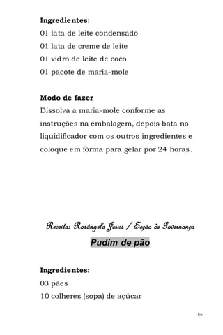 Ingredientes:
01 lata de leite condensado
01 lata de creme de leite
01 vidro de leite de coco
01 pacote de maria-mole


Modo de fazer
Dissolva a maria-mole conforme as
instruções na embalagem, depois bata no
liquidificador com os outros ingredientes e
coloque em fôrma para gelar por 24 horas.




 Receita: Rosângela Jesus / Seção de Governança
                Pudim de pão


Ingredientes:
03 pães
10 colheres (sopa) de açúcar

                                                  86
 