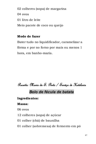 02 colheres (sopa) de margarina
04 ovos
01 litro de leite
Meio pacote de coco ou queijo


Modo de fazer
Bater tudo no liquidificador, caramelizar a
fôrma e por no forno por mais ou menos 1
hora, em banho-maria.




Receita: Maria da S. Pinto / Serviço de Hotelaria
          Bolo de fécula de batata
Ingredientes:
Massa:
06 ovos
12 colheres (sopa) de açúcar
01 colher (chá) de baunilha
01 colher (sobremesa) de fermento em pó

                                                87
 