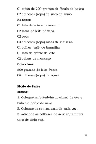 01 caixa de 200 gramas de fécula de batata
02 colheres (sopa) de suco de limão
Recheio:
01 lata de leite condensado
02 latas de leite de vaca
02 ovos
03 colheres (sopa) rasas de maisena
01 colher (café) de baunilha
01 lata de creme de leite
02 caixas de morango
Cobertura:
500 gramas de leite fresco
04 colheres (sopa) de açúcar


Modo de fazer
Massa:
1. Coloque na batedeira as claras de ovo e
bata em ponto de neve.
2. Coloque as gemas, uma de cada vez.
3. Adicione as colheres de açúcar, também
uma de cada vez.



                                             88
 