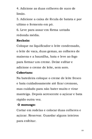 4. Adicione as duas colheres de suco de
limão.
5. Adicione a caixa de fécula de batata e por
ultimo o fermento em pó.
6. Leve para assar em fôrma untada
redonda média.
Recheio:
Coloque no liquificador o leite condensado,
o leite de vaca, duas gemas, as colheres de
maisena e a baunilha, bata e leve ao fogo
para formar um creme. Deixe esfriar e
adicione o creme de leite, sem soro.
Cobertura:
Na batedeira coloque o creme de leite fresco
e bata cuidadosamente até ficar cremoso,
mas cuidado para não bater muito e virar
manteiga. Depois acrescente o açúcar e bata
rápido outra vez.
O morango:
Cortar em rodelas e colocar duas colheres e
açúcar. Reservar. Guardar alguns inteiros
para enfeitar.


                                               89
 