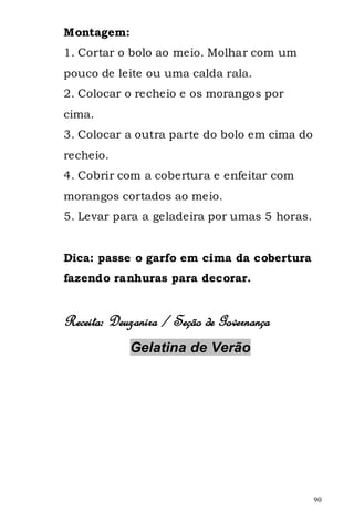 Montagem:
1. Cortar o bolo ao meio. Molhar com um
pouco de leite ou uma calda rala.
2. Colocar o recheio e os morangos por
cima.
3. Colocar a outra parte do bolo em cima do
recheio.
4. Cobrir com a cobertura e enfeitar com
morangos cortados ao meio.
5. Levar para a geladeira por umas 5 horas.


Dica: passe o garfo em cima da cobertura
fazendo ranhuras para decorar.


Receita: Deuzanira / Seção de Governança
            Gelatina de Verão




                                              90
 