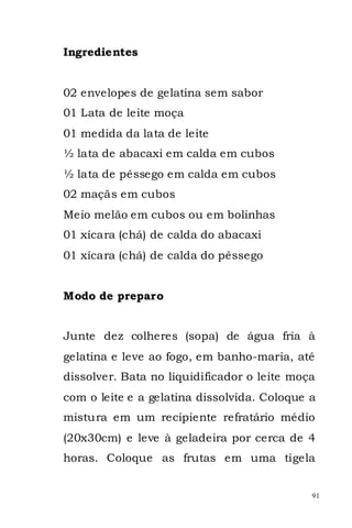 Ingredientes


02 envelopes de gelatina sem sabor
01 Lata de leite moça
01 medida da lata de leite
½ lata de abacaxi em calda em cubos
½ lata de pêssego em calda em cubos
02 maçãs em cubos
Meio melão em cubos ou em bolinhas
01 xícara (chá) de calda do abacaxi
01 xícara (chá) de calda do pêssego


Modo de preparo


Junte dez colheres (sopa) de água fria à
gelatina e leve ao fogo, em banho-maria, até
dissolver. Bata no liquidificador o leite moça
com o leite e a gelatina dissolvida. Coloque a
mistura em um recipiente refratário médio
(20x30cm) e leve à geladeira por cerca de 4
horas. Coloque as frutas em uma tigela


                                             91
 