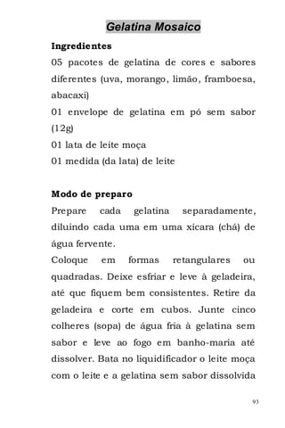 Gelatina Mosaico
Ingredientes
05 pacotes de gelatina de cores e sabores
diferentes (uva, morango, limão, framboesa,
abacaxi)
01 envelope de gelatina em pó sem sabor
(12g)
01 lata de leite moça
01 medida (da lata) de leite


Modo de preparo
Prepare    cada    gelatina     separadamente,
diluindo cada uma em uma xícara (chá) de
água fervente.
Coloque    em     formas      retangulares   ou
quadradas. Deixe esfriar e leve à geladeira,
até que fiquem bem consistentes. Retire da
geladeira e corte em cubos. Junte cinco
colheres (sopa) de água fria à gelatina sem
sabor e leve ao fogo em banho-maria até
dissolver. Bata no liquidificador o leite moça
com o leite e a gelatina sem sabor dissolvida

                                              93
 