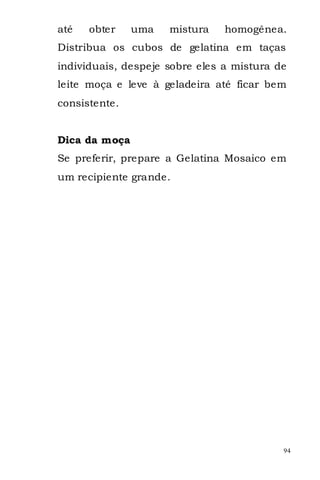 até   obter    uma   mistura    homogênea.
Distribua os cubos de gelatina em taças
individuais, despeje sobre eles a mistura de
leite moça e leve à geladeira até ficar bem
consistente.


Dica da moça
Se preferir, prepare a Gelatina Mosaico em
um recipiente grande.




                                           94
 