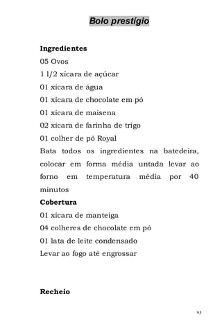 Bolo prestígio


Ingredientes
05 Ovos
1 l/2 xícara de açúcar
01 xícara de água
01 xícara de chocolate em pó
01 xícara de maisena
02 xícara de farinha de trigo
01 colher de pó Royal
Bata todos os ingredientes na batedeira,
colocar em forma média untada levar ao
forno   em   temperatura      média   por   40
minutos
Cobertura
01 xícara de manteiga
04 colheres de chocolate em pó
01 lata de leite condensado
Levar ao fogo até engrossar




Recheio

                                             95
 