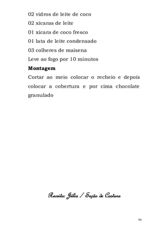 02 vidros de leite de coco
02 xícaras de leite
01 xícara de coco fresco
01 lata de leite condensado
03 colheres de maisena
Leve ao fogo por 10 minutos
Montagem
Cortar ao meio colocar o recheio e depois
colocar a cobertura e por cima chocolate
granulado




        Receita: Júlia / Seção de Costura


                                            96
 