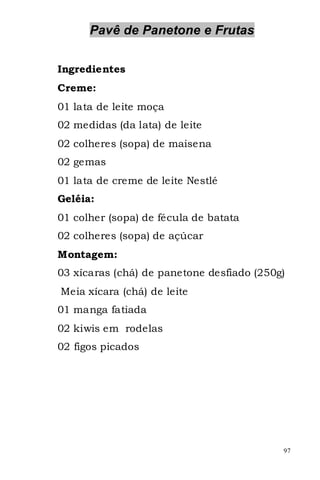 Pavê de Panetone e Frutas

Ingredientes
Creme:
01 lata de leite moça
02 medidas (da lata) de leite
02 colheres (sopa) de maisena
02 gemas
01 lata de creme de leite Nestlé
Geléia:
01 colher (sopa) de fécula de batata
02 colheres (sopa) de açúcar
Montagem:
03 xícaras (chá) de panetone desfiado (250g)
Meia xícara (chá) de leite
01 manga fatiada
02 kiwis em rodelas
02 figos picados




                                           97
 