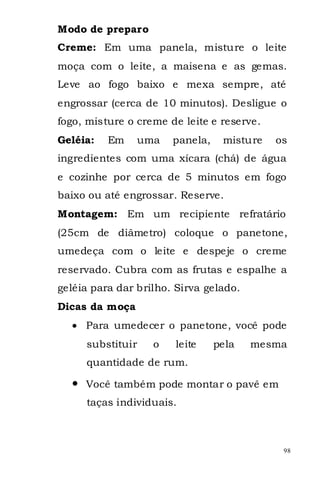 Modo de preparo
Creme: Em uma panela, misture o leite
moça com o leite, a maisena e as gemas.
Leve ao fogo baixo e mexa sempre, até
engrossar (cerca de 10 minutos). Desligue o
fogo, misture o creme de leite e reserve.
Geléia:   Em    uma    panela,    misture   os
ingredientes com uma xícara (chá) de água
e cozinhe por cerca de 5 minutos em fogo
baixo ou até engrossar. Reserve.
Montagem: Em um recipiente refratário
(25cm de diâmetro) coloque o panetone,
umedeça com o leite e despeje o creme
reservado. Cubra com as frutas e espalhe a
geléia para dar brilho. Sirva gelado.
Dicas da moça
     Para umedecer o panetone, você pode
     substituir    o   leite     pela   mesma
     quantidade de rum.

     Você também pode montar o pavê em
     taças individuais.



                                             98
 