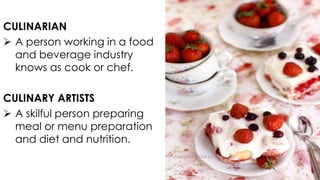 CULINARIAN
 A person working in a food
and beverage industry
knows as cook or chef.
CULINARY ARTISTS
 A skilful person preparing
meal or menu preparation
and diet and nutrition.

 