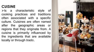 CUISINE
Is a characteristic style of
cooking practices and traditions
often associated with a specific
culture. Cuisines are often named
after the geographic areas or
regions that they originate from. A
cuisine is primarily influenced by
the ingredients that are available
locally or through trade.

 