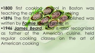 .
1800 first cooking school in Boston was
teaching the art of American cooking
1896 The first cookbook ever published was
written by Fannie Merrit Farmer in
1946 James Beard, who is also recognized
as father of the American cuisine, held
regular cooking classes on the art of
American cooking

 