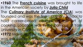 1960 The French cuisine was brought to life
in the American society by Julia Child
The Culinary Institute of America (CIA) was
founded and was the first culinary school to
hold career-based courses on the art of
cooking. Location was in the campus of Yale
University in Connecticut.
1972 Move in New York. But before the CIA
was established, this learning method was a
traditional course in Europe.

 