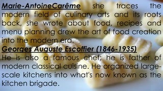Marie-AntoineCarême
she
traces
the
modern field of culinary arts and its roots
back, she wrote about food, recipes and
menu planning drew the art of food creation
into the modern era.
Georges Auguste Escoffier (1846-1935)
He is also a famous chef; he is father of
modern classical cuisine. He organized largescale kitchens into what's now known as the
kitchen brigade.

 