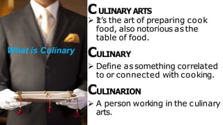 CULINARY ARTS
 It’s the art of preparing cook
food, also notorious asthe
table of food.
CULINARY
 Define assomething correlated
to or connected with cooking.
CULINARION
 A person working in the culinary
arts.
What is Culinary
 