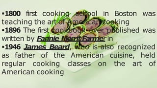 .
1800 first cooking school in Boston was
teaching the art of American cooking
1896 The first cookbook ever published was
written by Fannie MerritFarmer in
1946 James Beard, who is also recognized
as father of the American cuisine, held
regular cooking classes on the art of
American cooking
 