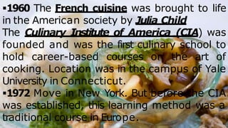 1960 The French cuisine was brought to life
in the American society by Julia Child
The Culinary Institute of America (CIA) was
founded and was the first culinary school to
hold career-based courses on the art of
cooking. Location was in the campus of Yale
University in Connecticut.
1972 Move in New York. But before the CIA
was established, this learning method was a
traditional course in Europe.
 