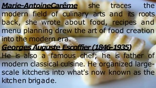 Marie-AntoineCarême she traces the
modern field of culinary arts and its roots
back, she wrote about food, recipes and
menu planning drew the art of food creation
into the modern era.
GeorgesAuguste Escoffier(1846-1935)
He is also a famous chef; he is father of
modern classical cuisine. He organized large-
scale kitchens into what's now known as the
kitchen brigade.
 