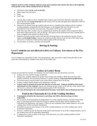 Students must be in their complete uniform (except apron and hat) and seated in the class at the beginning
of the period or they will be considered late for that day.

    •   Chef Hat & Apron (to be worn in the lab)
    •   Black leather non-skid shoes
    •   Pants
    •   Chef Coat

    •   Any day that a student is not in complete/clean uniform, they will not be allowed to participate in any
        part of the lab class except clean-up and will receive a 0% for their lab grade and a reduction of 50% of
        their professionalism grade.
    •   During the lab (before clean up) students who are not in a complete/clean uniform will do a reading ,
        writing assignment, assigned by the Chef Instructor, in the banquet hall and will deliver an oral
        presentation to the class the next (class) day. The project will be given a quiz grade.
    •   After three days that a student is not in complete/clean uniform, the student will be assigned to ISS at
        their home school and receive a 0% for the day. This policy will be enforced each time a student fails to
        have a complete/clean uniform for three (3) days.
    •   Students will clean out their lockers and take their uniforms home to be washed the last day of each
        school week(Usually Friday). Anyone not cleaning out their locker on the last day of the school week
        will receive a reduction of their professionalism grade of 50% for that day.
    •   See the policy on jewelry, cosmetic and nail polish.

                                            Driving & Parking

Level 1 students are not allowed to drive to Culinary Arts classes at the Fire
Department
Level 2 students are responsible for their own transportation. They must park in spaces along the alley on the
south side of the parking lot. Students must obey all city traffic laws.




                                       Lockers & Locker Room
Lockers are provided for Culinary Arts Students, but each student must provide his/her own lock.
   • Lockers are to be used for storage of uniforms.
   • During class, students should lock up their street clothes and valuables. While there has been little
        problem with theft, the Gettysburg Firehouse is a public building. Locks keep honest people honest.
   • All uniform pieces must be locked in the locker before students leave for the day.
   • Culinary students should change in the appropriate restroom.
   • Lockers must be cleaned out on the last class day of each week. Uniforms should be taken home
        and cleaned over the weekend. Anyone not cleaning out their locker on the last day of the school week
        will receive a reduction of their professionalism grade of 50% for that day.
   • The sous chef group for the week should check the locker room before class is dismissed each day.

                Food in the Classrooms & Use of the Vending Machines
    •   Consumption of food in the classroom is a privilege and will be allowed as long as it done
        responsibly.
    •   We are guests of the Gettysburg Fire Department. Use of the vending machines, located in their break
        area, is a privilege and will be allowed as long as students treat the space and the members of the
        Gettysburg Fire Department with respect. If there are any complaints about student behavior, use of the
        vending areas will be terminated immediately.
    •   If students are late for class because of use of the vending machines, use of the vending areas will be
        terminated immediately.
    •   If Level 1 students are late for their bus at the end of class because of use of the vending machines, use of
        the vending areas will be terminated immediately.
    •   If students leave trash on tables of the floor of the classroom, use of the vending machines will be
        terminated immediately.

                                                                                                            11 of 14
 