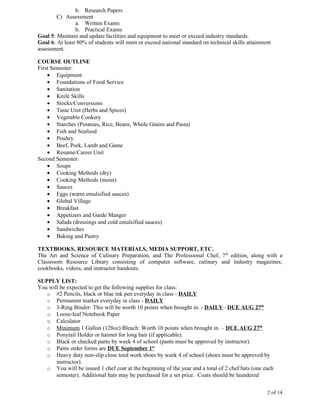 b. Research Papers
        C) Assessment
                a. Written Exams
                b. Practical Exams
Goal 5: Maintain and update facilities and equipment to meet or exceed industry standards.
Goal 6: At least 80% of students will meet or exceed national standard on technical skills attainment
assessment.

COURSE OUTLINE
First Semester:
    • Equipment
    • Foundations of Food Service
    • Sanitation
    • Knife Skills
    • Stocks/Conversions
    • Taste Unit (Herbs and Spices)
    • Vegetable Cookery
    • Starches (Potatoes, Rice, Beans, Whole Grains and Pasta)
    • Fish and Seafood
    • Poultry
    • Beef, Pork, Lamb and Game
    • Resume/Career Unit
Second Semester:
    • Soups
    • Cooking Methods (dry)
    • Cooking Methods (moist)
    • Sauces
    • Eggs (warm emulsified sauces)
    • Global Village
    • Breakfast
    • Appetizers and Garde Manger
    • Salads (dressings and cold emulsified sauces)
    • Sandwiches
    • Baking and Pastry

TEXTBOOKS, RESOURCE MATERIALS, MEDIA SUPPORT, ETC.
The Art and Science of Culinary Preparation, and The Professional Chef, 7 th edition, along with a
Classroom Resource Library consisting of computer software, culinary and industry magazines,
cookbooks, videos, and instructor handouts.

SUPPLY LIST:
You will be expected to get the following supplies for class:
   o #2 Pencils, black or blue ink pen everyday in class - DAILY
   o Permanent marker everyday in class - DAILY
   o 3-Ring Binder: This will be worth 10 points when brought in. - DAILY– DUE AUG 27th
   o Loose-leaf Notebook Paper
   o Calculator
   o Minimum 1 Gallon (128oz) Bleach: Worth 10 points when brought in. – DUE AUG 27th
   o Ponytail Holder or hairnet for long hair (if applicable).
   o Black or checked pants by week 4 of school (pants must be approved by instructor).
   o Pants order forms are DUE September 1st
   o Heavy duty non-slip close toed work shoes by week 4 of school (shoes must be approved by
       instructor).
   o You will be issued 1 chef coat at the beginning of the year and a total of 2 chef hats (one each
       semester). Additional hats may be purchased for a set price. Coats should be laundered


                                                                                                   2 of 14
 