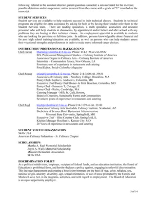 following: referral to the assistant director; parent/guardian contacted; a zero recorded for the exercise;
possible detention and/or suspension; and/or removal from the course with a grade of “F” recorded on the
transcript.

STUDENT SERVICES
Student services are available to help students succeed in their technical classes. Students in technical
programs are eligible for extra assistance by asking for help or by having their teacher refer them to the
Student Services team. There are reading specialists, a math specialist, counselors and resource
personnel who will help students in classrooms, by appointment and/or before and after school with any
problems they are having in their technical classes. An employment specialist is available to students
who are looking for part-time or full-time jobs. In addition, persons knowledgeable about financial aid
for post high school training/education are available, as well as persons who can help students assess
their vocational strengths and preferences in order to make more informed career choices.

INSTRUCTORS’ PROFESSIONAL BACKGROUND
Chef Harlan bharlan@columbia.k12.mo.us, Phone: 214-3158 or ext.29832
            B.S. Professional Management Studies – Culinary Institute of America
            Associates Degree in Culinary Arts – Culinary Institute of America
            Internship – Commanders Palace, New Orleans, LA
            Fourteen years of experience in restaurants and catering
            Food Editor, Inside Columbia Magazine

Chef Risner     crisner@columbia.k12.mo.us, Phone: 214-3800 ext. 29831
                Associates of Culinary Arts – Newbury College, Brookline, MA
                Pastry Chef- Sophia’s, Addison’s, Columbia, MO
                Executive Chef/Pastry Chef/Owner- le Petit Bouchon, Columbia, MO
                Pastry Chef - Brasserie T, Chicago, IL
                Pastry Chef - Rialto, Cambridge, MA
                Catering Manager - Milk St. Café, Boston,
                Board of Directors, Sustainable Farms and Communities
                Seventeen years of experience in restaurants and catering

Chef Rayl       trayl@columbia.k12.mo.us Phone:214-3139 or ext. 33101
                Associates Culinary Arts Scottsdale Culinary Institute, Scottsdale, AZ
                Bachelors of Science Hotel Restaurant Administration
                       Missouri State University, Springfield, MO
                Executive Chef – Illini Country Club, Springfield, IL
                Kitchen Manager Houlihan’s, Kansas City, MO
                20 Years of experience in restaurants and catering

STUDENT YOUTH ORGANIZATION
Skills USA
American Culinary Federation – Jr. Culinary Chapter

SCHOLARSHIPS
     Martha A. Rayl Memorial Scholarship
     Joyce A. Walls Memorial Scholarship
     Missouri Restaurant Association
     Skills USA

DISCRIMINATION POLICY
As a political subdivision, employer, recipient of federal funds, and an education institution, the Board of
Education is prohibited from, and hereby declares a policy against, engaging in unlawful discrimination.
This includes harassment and creating a hostile environment on the basis if race, color, religion, sex,
national origin, ancestry, disability, age, sexual orientation, or use of leave protected by the Family and
Medical Leave Act, in its programs, activities, and with regard to employment. The Board of Education
is an equal opportunity employer.



                                                                                                     5 of 14
 
