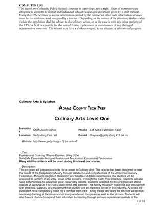 COMPUTER USE
The use of any Columbia Public School computer is a privilege, not a right. Users of computers are
obligated to conform to district and individual school policies and directions given by a staff member.
Using the CPS facilities to access information carried by the Internet or other such information services
must be for academic work assigned by a teacher. Depending on the nature of the situation, students who
violate this regulation shall be subject to disciplinary action, or as the case is with any other property of
the CPS, be held responsible for the cost of repair, replacement or maintenance of any damaged
equipment or materials. The school may have a student assigned to an alternative educational program.




Culinary Arts 1 Syllabus

                                  ADAMS COUNTY TECH PREP

                              Culinary Arts Level One
Instructo
          Chef David Haynes                        Phone     334-6254 Extension 4330
r
Location Gettysburg Fire Hall                      E-mail    dhaynes@gettysburg.k12.pa.us

  Website: http://www.gettysburg.k12.pa.us/staff



  Text:
Professional Cooking: Wayne Gisslen: Wiley 2004
ServSafe Essentials- National Restaurant Association Educational Foundation
Many additional texts will be used during this level one course.

  Description:
This program will prepare students for a career in Culinary Arts. This course has been designed to meet
the needs of the Hospitality Industry through standards and competencies of the American Culinary
Federation. Through integrated classroom and hands-on kitchen experiences, the student will be
prepared to perform at an entry- level in the industry. Through the Tech Prep structure, students will also
have opportunities for advanced post -secondary credits. Students selected for this program will attend
classes at Gettysburg Fire Hall’s state of the arts kitchen. This facility has been designed and provisioned
with products, supplies, and equipment that student will be expected to use in the industry. All areas are
evaluated on a competency basis by a certified instructor. During these two years the student will receive
necessary training in the classroom in many academic disciplines as well as the kitchen. Students will
also have a chance to expand their education by training through various experiences outside of the
                                                                                                      6 of 14
 