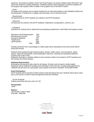 classroom. Successful completion of this Tech Prep Program can lead to college credits while still in high
school and American Culinary Federation, Certified Culinarian status following successful completion of
the program with a grade of 80% or better in the program and on the NOCTI exams.

  Goals:
The goals of this program are to prepare students for an entry level position in the hospitality industry and
pre-preparation of students for a college, post-secondary, and or technical school.

  Requirements:
All requirements for ACTP students are outlined in the ACTP handbook.

  Resources:
All resources are outlined in the ACTP handbook. (Attendance, transportation, uniforms, etc.)


 Evaluation:
Evaluation for Culinary Arts is determined by evaluating competencies in both Skills and Academic areas.


Attendance and Professionalism-        20%
Homework and Journal-                 10%
Quizzes & Notebook-                   10%
Tests/Exams-                         20%
Lab/Production                        40%
                        Total        100%

Grading conversion from a percentage to a letter grade will be calculated by the home school district
using their formula

Students will be graded through practical exams, quizzes, written exams, and oral reports, written
reports, classroom participation, event participation, teamwork, cleaning and shadowing visitations
(Culinary Arts Level 2 only).
Additional information on grades related to home schools is listed in the student’s ACTP handbook and
the Culinary Arts Policy handout.

Notebook Requirements:
All students are required to take notes for all classes. All notes must be typed or written legibly.
Notebooks will be collected for grading at the discretion of the instructor .A grade will be given for the
notebook and will count as a quiz grade. Every student must have a notebook. NO EXCEPTIONS

Event Participation:
ACTP students will be required to attend certain events throughout the year. Students will be given notice
prior to the events in order to make arrangements with their schedule.


 Course Schedule:
Culinary Level One will cover units 101-122

Prerequisites:
None

Session:
120 minutes, 5 days a week
0750 AM – 0950 AM




                                                  Culinary Arts
                                             Adams County Tech Prep
                                                157 Lefever Street
                                              Gettysburg, PA 17325
                                              717-334-6254, x4330




                                                                                                        7 of 14
 