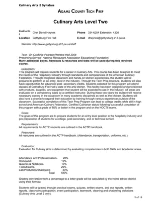 Culinary Arts 2 Syllabus

                                  ADAMS COUNTY TECH PREP

                              Culinary Arts Level Two
Instructo
          Chef David Haynes                        Phone     334-6254 Extension 4330
r
Location Gettysburg Fire Hall                      E-mail    dhaynes@gettysburg.k12.pa.us

  Website: http://www.gettysburg.k12.pa.us/staff



  Text: On Cooking: Pearson/Prentice Hall 2008
Presenting Service- National Restaurant Association Educational Foundation
Many additional books, handouts & resources and texts will be used during this level two
course.

  Description:
This program will prepare students for a career in Culinary Arts. This course has been designed to meet
the needs of the Hospitality Industry through standards and competencies of the American Culinary
Federation. Through integrated classroom and hands-on kitchen experiences, the student will be
prepared to perform at an entry- level in the industry. Through the Tech Prep structure, students will also
have opportunities for advanced post -secondary credits. Students selected for this program will attend
classes at Gettysburg Fire Hall’s state of the arts kitchen. This facility has been designed and provisioned
with products, supplies, and equipment that student will be expected to use in the industry. All areas are
evaluated on a competency basis by a certified instructor. During these two years the student will receive
necessary training in the classroom in many academic disciplines as well as the kitchen. Students will
also have a chance to expand their education by training through various experiences outside of the
classroom. Successful completion of this Tech Prep Program can lead to college credits while still in high
school and American Culinary Federation, Certified Culinarian status following successful completion of
the program with a grade of 80% or better in the program and on the NOCTI exams.

  Goals:
The goals of this program are to prepare students for an entry level position in the hospitality industry and
pre-preparation of students for a college, post-secondary, and or technical school.

  Requirements:
All requirements for ACTP students are outlined in the ACTP handbook.

  Resources:
All resources are outlined in the ACTP handbook. (Attendance, transportation, uniforms, etc.)



 Evaluation:
Evaluation for Culinary Arts is determined by evaluating competencies in both Skills and Academic areas.


Attendance and Professionalism-        20%
Homework                             10%
Quizzes & Notebook-                   10%
Tests/Exams-                         20%
Lab/Production/Shadowing               40%
                        Total        100%

Grading conversion from a percentage to a letter grade will be calculated by the home school district
using their formula

Students will be graded through practical exams, quizzes, written exams, and oral reports, written
reports, classroom participation, event participation, teamwork, cleaning and shadowing visitations
(Culinary Arts Level 2 only).
                                                                                                      8 of 14
 