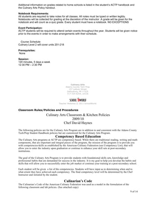 Additional information on grades related to home schools is listed in the student’s ACTP handbook and
the Culinary Arts Policy handout.

Notebook Requirements:
All students are required to take notes for all classes. All notes must be typed or written legibly.
Notebooks will be collected for grading at the discretion of the instructor .A grade will be given for the
notebook and will count as a quiz grade. Every student must have a notebook. NO EXCEPTIONS

Event Participation:
ACTP students will be required to attend certain events throughout the year. Students will be given notice
prior to the events in order to make arrangements with their schedule.


 Course Schedule:
Culinary Level 2 will cover units 201-218

Prerequisites:
None

Session:
120 minutes, 5 days a week
12:30 PM – 2:30 PM




                                                   Culinary Arts
                                              Adams County Tech Prep
                                                 157 Lefever Street
                                               Gettysburg, PA 17325
                                               717-334-6254, x4330




                                        Teacher Websites © 2011 SchoolWorld


Classroom Rules/Policies and Procedures
                           Culinary Arts Classroom & Kitchen Policies
                                            2009/10
                                       Chef David Haynes
The following policies are for the Culinary Arts Program are in addition to and consistent with the Adams County
Tech/Prep Student Handbook policies but are customized for the Culinary Arts Program.
                                    Competency Based Education
The Culinary Arts programs at ACTP are competency based. While there are traditional reading, writing and math
components, that are important and integral pieces of the program, the mission of the program is to provide you
with competencies/skills as established by the American Culinary Federation (see Competency List), that will
allow you to enter the industry upon graduation or continue to enhance your skill sets at post-secondary
institutions.

The goal of the Culinary Arts Program is to provide students with foundational skills sets, knowledge and
professional habits that are demanded for success in the industry. It is my goal to help you develop the habits and
skills that will allow you to successfully enter the job market or continue your training at a post-secondary school.

Each student will be given a list of the competencies. Students will have input as to determining when and to
what extent they have achieved each competency. The final competency level will be determined by the Chef
Instructor and initialed by the student.

                                             Culinarian’s Code
The Culinarian’s Code of the American Culinary Federation was used as a model in the formulation of the
following classroom and lab policies. (See attached copy)
                                                                                                              9 of 14
 