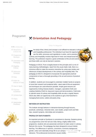 28/02/2023, 19:39 Culinary Arts College in India | Culinary Arts School | Symbiosis
https://www.ssca.edu.in/bsc-orientation-pedagogy 1/3
Programmes
B.SC. (Culinary Arts)
About B.Sc.
(Culinary Arts)

Programme
Structure

Orientation and
Pedagogy

Eligibility
Criteria

Admission
Schedule

Fees

Rules for
Refund of Fees

How to Apply

Payment
Guidelines

Scholarships

FAQ's

Stakeholder
Feedback

 Orientation And Pedagogy
Click To Register
T
he study of fact, theory and concept is not sufficient to educate a culinary
and hospitality professional. The individual must have the opportunity to
see the skills, processes and ingredients in action, and to practice them.
Culinary and Hospitality involves high level of motor and interpersonal skills
learning. The profession requires a great combination of the art and science
and these skills can only be learned in practice.
Pedagogy at SSCA, Pune is largely based on this principle and is a mix of
many learning methodologies. Apart from the usual chalk-n-talk, there is a
conscious effort to make the sessions interactive by using case studies and
references of latest developments in the culinary and hospitality field. The
pedagogy at SSCA is designed to incorporate the appropriate practical
components to have a thorough grounding in the art and science of practical
learning.
In addition, students are encouraged to undertake multiple hands-on projects
to hone their research and analytical skills. Latest state-of-the-art equipment
and techniques are used wherever possible. Ample guest lectures are
organized by inviting Industry leaders, managers, specialists Chefs and
Leading Celebrity Chefs for classroom inputs and demonstrations. Field visits
to relevant areas of culinary and hospitality skills are also a regular feature.
SSCA also offers an opportunity to the students to get a first-hand feel in
managing food events, outlets and pastry shop.
METHODS OF INSTRUCTION
The Institute strongly believes in interactive learning through lectures,
practicals, workshops, industrial visits, case studies, project work and field
trips, research projects, internships and simulations.
PROFILE OF OUR STUDENTS
An important principle at Symbiosis is commitment to diversity. Students joining
our programmes come from all over India. Being a highly skilled niche
programme, students who are passionate and keen to make career in culinary
filed join this course. The pedagogy has been designed to ensure holistic
learning. The differences in opinions, convictions, economic background,
gender, colour and nationality brings life to our campus community and fosters
tolerance. The professional environment causes intellectual churning and
ANNOUNCEMENT CAUTION NOTICE
 