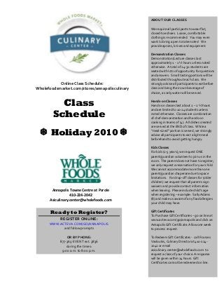 Class
Schedule
Holiday 2010 
Annapolis Towne Centre at Parole
410-224-2042
Asiculinary.center@wholefoods.com
ABOUT OUR CLASSES
We require all participants to wear flat,
closed-toe shoes. Loose, comfortable
clothing is recommended. You may even
want to bring a pen to take notes! We
provide aprons, knives and equipment.
Demonstration Classes
Demonstration/Lecture classes last
approximately 1 - 1 ½ hours unless noted
otherwise. A total of 24-30 students are
seated with lots of opportunity for questions
and answers. Small tasting portions will be
distributed throughout each class. We
strongly advise all participants to eat before
class and bring their own beverage of
choice, as only water will be served.
Hands-on Classes
Hands-on classes last about 2 – 2 ½ hours
and are limited to 10-24 students unless
noted otherwise. Classes are combination
of chef-demonstration and hands-on
cooking in teams of (4). All dishes created
are served at the END of class. While a
“meal-sized” portion is served, we strongly
advise all participants to eat a light meal
beforehand to avoid getting hungry.
Kids Classes
For kids (2-5 years), we request ONE
parent/guardian volunteer to join us in the
room. The parent does not have to register;
we only request a reservation for your child.
We cannot accommodate more than one
parent/guardian chaperone due to space
limitations. For drop-off classes for (older
children) we request that all parents sign
waivers and provide contact information
when leaving. Please include child’s age
when registering – example: Sally Adams
(8) and make us aware of any food allergies
your child may have.
Gift Certificates
To Purchase Gift Certificates – go on line at
www.acteva.com/go/annapolis and click on
Annapolis Gift Certificate. Allow one week
to process request.
To Redeem Gift Certificates - call Frances
Vavloukis, Culinary Director at 410-224-
2042 or email
asiculinary.center@wholefoods.com to
request a class of your choice. A response
will be given within 24 hours. Gift
Certificates cannot be redeemed on line.
Ready to Register?
REGISTER ONLINE:
WWW.ACTEVA.COM/GO/ANNAPOLIS
and follow prompts
OR BY PHONE:
877-365-EVENT ext. 3836
during the times:
9:00 a.m. to 8:00 p.m.
Online Class Schedule:
Wholefoodsmarket.com/stores/annapolisculinary
 