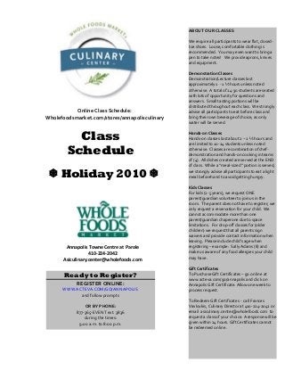 Class
Schedule
Holiday 2010 
Annapolis Towne Centre at Parole
410-224-2042
Asiculinary.center@wholefoods.com
ABOUT OUR CLASSES
We require all participants to wear flat, closed-
toe shoes. Loose, comfortable clothing is
recommended. You may even want to bring a
pen to take notes! We provide aprons, knives
and equipment.
Demonstration Classes
Demonstration/Lecture classes last
approximately 1 - 1 ½ hours unless noted
otherwise. A total of 24-30 students are seated
with lots of opportunity for questions and
answers. Small tasting portions will be
distributed throughout each class. We strongly
advise all participants to eat before class and
bring their own beverage of choice, as only
water will be served.
Hands-on Classes
Hands-on classes last about 2 – 2 ½ hours and
are limited to 10-24 students unless noted
otherwise. Classes are combination of chef-
demonstration and hands-on cooking in teams
of (4). All dishes created are served at the END
of class. While a “meal-sized” portion is served,
we strongly advise all participants to eat a light
meal beforehand to avoid getting hungry.
Kids Classes
For kids (2-5 years), we request ONE
parent/guardian volunteer to join us in the
room. The parent does not have to register; we
only request a reservation for your child. We
cannot accommodate more than one
parent/guardian chaperone due to space
limitations. For drop-off classes for (older
children) we request that all parents sign
waivers and provide contact information when
leaving. Please include child’s age when
registering – example: Sally Adams (8) and
make us aware of any food allergies your child
may have.
Gift Certificates
To Purchase Gift Certificates – go on line at
www.acteva.com/go/annapolis and click on
Annapolis Gift Certificate. Allow one week to
process request.
To Redeem Gift Certificates - call Frances
Vavloukis, Culinary Director at 410-224-2042 or
email asiculinary.center@wholefoods.com to
request a class of your choice. A response will be
given within 24 hours. Gift Certificates cannot
be redeemed on line.
Ready to Register?
REGISTER ONLINE:
WWW.ACTEVA.COM/GO/ANNAPOLIS
and follow prompts
OR BY PHONE:
877-365-EVENT ext. 3836
during the times:
9:00 a.m. to 8:00 p.m.
Online Class Schedule:
Wholefoodsmarket.com/stores/annapolisculinary
 