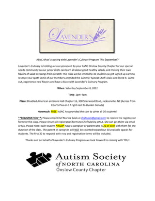ASNC what’s cooking with Lavender’s Culinary Program This September?

Lavender’s Culinary is holding a class sponsored by your ASNC Onslow County Chapter for our special
needs community so our junior chefs can learn all about good healthy salads, and making their own
flavors of salad dressings from scratch! The class will be limited to 30 students so get signed up early to
reserve your spot! Some of our members attended the Summer Special Chef’s class and loved it. Come
out, experience new flavors and have a blast with Lavender’s Culinary Program.

                                   When: Saturday September 8, 2012

                                              Time: 1pm-4pm

 Place: Disabled American Veterans Hall Chapter 16, 300 Sherwood Road, Jacksonville, NC (Across from
                            Courts Plus on 17 right next to Dunkin Donuts)

                 Howmuch: FREE! ASNC has provided the cost to cover all 30 students!

**REGISTRATION**: Please email Chef Marina Salek at chefsalek@gmail.com to receive the registration
form for the class. Please return all registration forms to Chef Marina ONLY. She can get them via email
or fax. Please note: each student *must* have a caregiver or parent who is 21 or over with them for the
duration of the class. The parent or caregiver will NOT be counted toward our 30 available spaces for
students. The first 30 to respond with rsvp and registration forms will be included.

      Thanks and on behalf of Lavender’s Culinary Program we look forward to cooking with YOU!
 