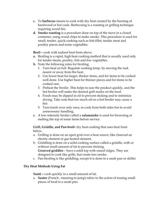c. To barbecue means to cook with dry heat created by the burning of
hardwood or hot coals. Barbecuing is a roasting or grilling technique
requiring wood fire.
d. Smoke roasting is a procedure done on top of the stove in a closed
container, using wood chips to make smoke. This procedure is used for
small, tender, quick-cooking such as fish fillet, tender meat and
poultry pieces and some vegetables.
Broil – cook with radiant heat from above.
a. Broiling is a rapid, high heat cooking method that is usually used only
for tender meats, poultry, fish and few vegetables.
b. Note the following rules for broiling:
1. Turn heat on full. Regulate cooking temp. by moving the rack
nearer or away from the heat.
2. Use lower heat for larger, thicker items, and for items to be cooked
well done. Use higher heat for thinner pieces and for items to be
cooked rare.
3. Preheat the broiler. This helps to sear the product quickly, and the
hot broiler will make the desired grill marks on the food.
4. Foods may be dipped in oil to prevent sticking and to minimize
drying. Take note that too much oil on a hot broiler may cause a
fire.
5. Turn foods over only once, to cook from both sides but to avoid
unnecessary handling.
c. A low-intensity broiler called a salamander is used for browning or
melting the top of some items before service.
Grill, Griddle, and Pan-broil- dry heat cooking that uses heat from
below.
a. Grilling is done on an open grid over a heat source, like charcoal an
electric element or gas heated element.
b. Griddling is done on a solid cooking surface called a griddle, with or
without small amount of fat to prevent sticking.
Grooved griddles – have a solid top with raised ridges. They are
designed to cook like grills, but create less smoke.
c. Pan-broiling is like griddling, except it is done in a sauté pan or skillet.
Dry Heat Methods Using Fat
Sauté – cook quickly in a small amount of fat.
a. Sauter (French , meaning to jump) refers to the action of tossing small
pieces of food in a sauté pan.
 