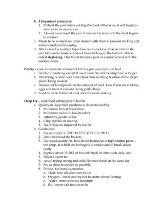 b. 2 Important principles:
1. Preheat the pan before adding the food. Otherwise, it will begin to
simmer in its own juices.
2. Do not overcrowd the pan. It lowers the temp and the food begins
to simmer.
c. Meats to be sautéed are often dusted with flour to prevent sticking and
achieve uniform browning.
d. After a food is sautéed, liquid (wine or stock) is often swirled in the
pan to dissolve browned bits of food sticking to the bottom. This is
called deglazing. This liquid becomes part of a sauce served with the
sautéed items.
Panfry – cook in moderate amount of fat in a pan over medium heat
a. Similar to sautéing except it used more fat and cooking time is longer.
b. Pan-frying is done over lower heat than sautéing because of the larger
pieces being cooked.
c. Amount of fat depends on the amount of food. Less if you are cooking
eggs and more if you are frying pork chops.
d. Food must be turned at least once for even cooking.
Deep Fry – cook food submerged in hot fat
a. Quality in deep fried products is characterized by:
1. Minimum fat/oil absorption.
2. Minimum moisture loss (tender)
3. Attractive golden color
4. Crisp surface or coating
5. No off flavors imparted by the fat.
b. Guidelines:
1. Fry at proper T- 350 F to 375 F (175 C to 190 C).
2. Don’t overload the baskets.
3. Use good quality fat. Best fat for frying has a high smoke point –
the temp. at which the fat begins to smoke and to break down
easily.
4. Replace about 15-20% of fat with fresh fat after each daily use.
5. Discard spent fat.
6. Avoid frying strong and mild-flavored foods in the same fat.
7. Fry as close to service as possible.
8. Protect fat from its enemies:
a. Heat- turn off when not in use
b. Oxygen – cover and try not to create when filtering
c. Water- remove excess moisture
d. Salt- never salt food over fat
 