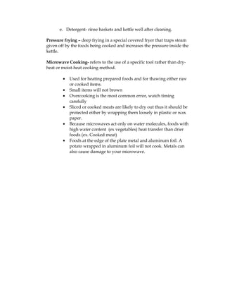 e. Detergent- rinse baskets and kettle well after cleaning.
Pressure frying – deep frying in a special covered fryer that traps steam
given off by the foods being cooked and increases the pressure inside the
kettle.
Microwave Cooking- refers to the use of a specific tool rather than dry-
heat or moist-heat cooking method.
• Used for heating prepared foods and for thawing either raw
or cooked items.
• Small items will not brown
• Overcooking is the most common error, watch timing
carefully
• Sliced or cooked meats are likely to dry out thus it should be
protected either by wrapping them loosely in plastic or wax
paper.
• Because microwaves act only on water molecules, foods with
high water content (ex vegetables) heat transfer than drier
foods (ex. Cooked meat)
• Foods at the edge of the plate metal and aluminum foil. A
potato wrapped in aluminum foil will not cook. Metals can
also cause damage to your microwave.
 