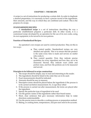 CHAPTER 5 – THE RECIPE
A recipe is a set of instructions for producing a certain dish. In order to duplicate
a desired preparation, it is necessary to have a precise record of the ingredients,
their amounts, and the way in which they are combined and cooked. This is the
purpose of a recipe.
STANDARDIZED RECIPES
A standardized recipe is a set of instructions describing the way a
particular establishment prepares a particular dish. In other words, it is a
customized recipe developed by an operation for the use of its own cooks, using
its own equipment, to be served to its own patrons.
Function of Standardized Recipes:
An operation’s own recipes are used to control production. They do this in
two ways:
a. They control quality- Standardized recipes are very
detailed and specific. This is to ensure that the product
is the same every time is made and served, no matter
who cooks it.
b. They control quantity- First, they indicate precise
quantities for every ingredient and how they are to be
measured. Second, they indicate exact yields and
portion sizes, and how the portions are to be measured
and served.
Principles to be followed in recipe construction:
1. The recipe should be simple, easy to read and interesting to the reader.
2. The ingredients should be listed in the order they are to be used.
3. Exact measurements should be indicated.
4. Amounts should be easy to measure.
5. Descriptive terms should be placed before the ingredients if the process is
to be carried out before measurement. Ex. 2 cups flour sifted
6. If the process is carried out after measurement, the terms are placed after
the ingredient.
7. Specify the particular type of ingredient to be used.
8. Use the generic names of the ingredients rather than brand names.
9. Short, clear sentences that give necessary information help to make
directions understandable.
10. Use the precise term to describe a cooking process or preparation method.
11. Baking, or cooking items, temperatures, and pan sizes need to be accurate.
 