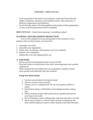CHAPTER 6 – MISE EN PLACE
- To be successful in the food service industry, cooks need more than the
ability to delicious, attractive, and nutritious foods. They must have a
talent for organization and efficiency.
- Good chef take pride in the thoroughness and quality of their preparation,
or mise en place (pronounced meez-on-plahss)
MISE EN PLACE – French term meaning “everything in place”.
PLANNING AND ORGANIZING PRODUCTION
Even on the simplest level, pre-preparation is the necessary. If you
prepare only one short recipe, you must first:
1. Assemble your tools.
2. Assemble your ingredients.
3. Wash, trim, cut, prepare, and measure your raw materials.
4. Prepare your equipment.
- Preheat the oven, line baking sheets, etc.
A. THE KNIFE
- Knives are the most important items in your tool kit.
- The chef’s knife or French knife is the chef’s most important and versatile
cutting tool.
- With a sharp knife, the skilled chef can accomplish a number of tasks
more quickly and efficiently than any machine.
Using Your Knife Safely:
1. Use the correct knife for the task at hand.
2. Always cut away from yourself.
3. Always cut on a cutting board. Do not cut on glass, marble or
metal.
4. Keep knives sharp; a dull knife is more dangerous than a sharp
one.
5. When carrying a knife, hold it point down, parallel and close to
your legs as you walk.
6. Do not attempt to catch a falling knife; step back and allow it to fall.
7. Never leave a knife in a sink of water; anyone reaching into the
sink could be injured, or pots or other utensils could dent the knife.
 