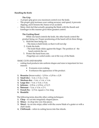 Handling the Knife
The Grip
- A proper grip gives you maximum control over the knife.
- The proper grip increases your cutting accuracy and speed, it prevents
slipping, and it lessens the chance of an accident.
- Many chefs feel that actually grasping the blade with the thumb and
forefinger in this manner gives them greatest control.
The Guiding Hand
While one hand controls the knife, the other hands control the
product being cut. Proper positioning of the hand will do three things.
1. Hold the item being cut.
- The items is held firmly so that it will not slip
2. Guide the knife
- The knife blade slides against the finger. The position of the
hand controls the cut.
3. Protect the hand from cuts.
-Fingertips are curled under, out of the way of the blade.
BASIC CUTS AND SHAPES
- cutting food products into uniform shapes and sizes is important for two
reasons:
• It ensures even cooking.
• It enhances the appearance of the product.
1. Brunoise (broon-wahz) – 1/8 in. x 1/8 in. x 1/8
2. Small dice – ¼ in. x ½ in. x ½ in.
3. Medium dice – ½ in. x ½ in. x ½ in.
4. Large dice – ¾ in. x ¾ in. x ¾ in.
5. Julienne – 1/8 in. x 1/8 in. x 2 1/3
6. Batonnet – ¼ in. x ¼ in. x 2 ½
7. French Fry – 1/3 in. square x 3 in. long
8. Rondelle
The following terms describe other cutting techniques:
1. Chop – to cut into irregularly shaped pieces.
2. Mince – to chop into very fine pieces.
3. Shred – to cut into strips, either with the course blade of a grater or with a
chef’s knife.
4. Chiffonade – refers to cutting leaves into fine shreds.
 