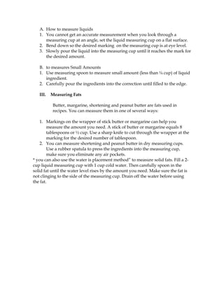 A. How to measure liquids
1. You cannot get an accurate measurement when you look through a
measuring cup at an angle, set the liquid measuring cup on a flat surface.
2. Bend down so the desired marking on the measuring cup is at eye level.
3. Slowly pour the liquid into the measuring cup until it reaches the mark for
the desired amount.
B. to measures Small Amounts
1. Use measuring spoon to measure small amount (less than ¼ cup) of liquid
ingredient.
2. Carefully pour the ingredients into the correction until filled to the edge.
III. Measuring Fats
Butter, margarine, shortening and peanut butter are fats used in
recipes. You can measure them in one of several ways:
1. Markings on the wrapper of stick butter or margarine can help you
measure the amount you need. A stick of butter or margarine equals 8
tablespoons or ½ cup. Use a sharp knife to cut through the wrapper at the
marking for the desired number of tablespoon.
2. You can measure shortening and peanut butter in dry measuring cups.
Use a rubber spatula to press the ingredients into the measuring cup,
make sure you eliminate any air pockets.
* you can also use the water is placement method” to measure solid fats. Fill a 2-
cup liquid measuring cup with 1 cup cold water. Then carefully spoon in the
solid fat until the water level rises by the amount you need. Make sure the fat is
not clinging to the side of the measuring cup. Drain off the water before using
the fat.
 