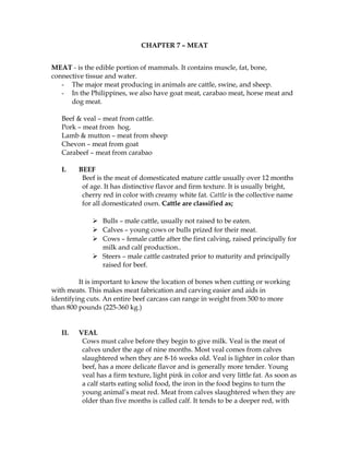 CHAPTER 7 – MEAT
MEAT - is the edible portion of mammals. It contains muscle, fat, bone,
connective tissue and water.
- The major meat producing in animals are cattle, swine, and sheep.
- In the Philippines, we also have goat meat, carabao meat, horse meat and
dog meat.
Beef & veal – meat from cattle.
Pork – meat from hog.
Lamb & mutton – meat from sheep
Chevon – meat from goat
Carabeef – meat from carabao
I. BEEF
Beef is the meat of domesticated mature cattle usually over 12 months
of age. It has distinctive flavor and firm texture. It is usually bright,
cherry red in color with creamy white fat. Cattle is the collective name
for all domesticated oxen. Cattle are classified as;
 Bulls – male cattle, usually not raised to be eaten.
 Calves – young cows or bulls prized for their meat.
 Cows – female cattle after the first calving, raised principally for
milk and calf production..
 Steers – male cattle castrated prior to maturity and principally
raised for beef.
It is important to know the location of bones when cutting or working
with meats. This makes meat fabrication and carving easier and aids in
identifying cuts. An entire beef carcass can range in weight from 500 to more
than 800 pounds (225-360 kg.)
II. VEAL
Cows must calve before they begin to give milk. Veal is the meat of
calves under the age of nine months. Most veal comes from calves
slaughtered when they are 8-16 weeks old. Veal is lighter in color than
beef, has a more delicate flavor and is generally more tender. Young
veal has a firm texture, light pink in color and very little fat. As soon as
a calf starts eating solid food, the iron in the food begins to turn the
young animal’s meat red. Meat from calves slaughtered when they are
older than five months is called calf. It tends to be a deeper red, with
 