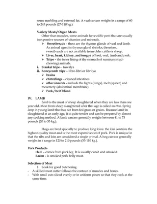 some marbling and external fat. A veal carcass weighs in a range of 60
to 245 pounds (27-110 kg.)
Variety Meats/ Organ Meats
Other than muscles, some animals have edible parts that are usually
inexpensive sources of vitamins and minerals.
 Sweetbreads – these are the thymus glands of veal and lamb.
As animal ages; its thymus gland shrinks; therefore,
sweetbreads are not available from older cattle or sheep.
 Liver, heart, kidney, and tongue of beef, veal, lamb and pork.
 Tripe – the inner lining of the stomach of ruminant (cud-
chewing) animals.
i. blanket tripe - tuwalya
ii. honeycomb tripe – libro-libri or librilyo
 brains
 chitterlings – cleaned intestines
 other innards – include the lights (lungs), melt (spleen) and
mesentery (abdominal membrane)
 Pork / beef blood
IV. LAMB
Lamb is the meat of sheep slaughtered when they are less than one
year old. Meat from sheep slaughtered after that age is called mutton. Spring
lamp in young lamb that has not been fed grass or grains. Because lamb in
slaughtered at an early age, it is quite tender and can be prepared by almost
any cooking method. A lamb carcass generally weighs between 41 to 75
pounds (20 to 35 kg.).
Hogs are bred specially to produce long loins: the loin contains the
highest-quality meat and is the most expensive cut of pork. Pork is unique in
that the ribs and loin are considered a single primal. A hog carcass generally
weighs in a range in 120 to 210 pounds (55-110 kg.).
Pork Products
Ham – comes from pork leg. It is usually cured and smoked.
Bacon – is smoked pork belly meat.
Selection of Meat
1. Look for good butchering
- A skilled meat cutter follows the contour of muscles and bones.
- With small cuts sliced evenly or in uniform pieces so that they cook at the
same time.
 