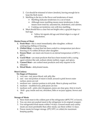 2. Cut should be trimmed of sinew (tendon), leaving enough fat to
keep the flesh moist.
3. Marbling is the key to the flavor and tenderness of meat.
• Marbling indicates tenderness in a cut of meat.
• Although more marbling means more tenderness, it also
means more total fat, saturated fat, cholesterol, and calories.
• Cooking can tenderize cuts with less marbling.
4. Meat should have a clear but not bright color; a grayish tinge is a
bad sign.
• Yellow fat signals old age and dried edges is a sign of
dehydration.
Market Forms of Meat:
1. Fresh Meat – this is meat immediately after slaughter, without
undergoing chilling or freezing.
2. Chilled Meat – is meat that has been cooled to a temperature just above
freezing (1-3°) within 24 hours after slaughter.
3. Frozen Meat – are meat cuts frozen to an eternal temperature of 20°C (-
40°C).
4. Cured Meat – are meat products that have been treated with a curing
agent solution like salt, sodium nitrate (salitre), sugar, and spices.
5. Canned Meat – are cooked meat products and only requires to be
reheated.
6. Dried Meats – dehydrated meats.
Meat Cookery
Six Stages of Doneness:
1. very rare - red, juices blood, soft, jelly-like
2. rare -raw red portion of meat is small, around is pink brown outer
surface, juices are red
3. medium rare –interior portion is rich pink. Meat is plump and firm
4. medium – modified rose, pink juices are less
5. medium well – pink color disappears, juices are clear gray, firm to touch
6. Well - gray inside and out, shrunken, little or no juice appear, brown and
dry.
Storage of Meats
1. Store fresh meat in the coldest part of the refrigerator (40°F/5°C or lower).
2. You can store pre-packed meat in the refrigerator in its original wrapper.
3. Use refrigerated fresh meats within 3-4 days. Ground meats and variety
meats are more perishable than other meats, use them within 1-2 days.
4. Freeze meats for longer storage. (0°F/18°C or colder) for maximum
keeping quality.
 